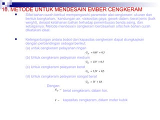 10. METODE UNTUK MENDESAIN EMBER CENGKERAM


Sifat bahan curah berikut mempengaruhi parameter alat cengkeram: ukuran dan
bentuk bongkahan, kandungan air, viskositas gaya, gesek dalam, berat jenis (bulk
weight), derajat ketahanan bahan terhadap penembusan benda asing, dan
sebagainya. Metode mendesain cengkeram berdasarkan sifat fisik bahan curah
dikatakan ideal.



Ketergantungan antara bobot dan kapasitas cengkeram dapat diungkapkan
dengan perbandingan sebagai berikut:
(a) untuk cengkeram pelayanan ringan
G gr = 0,8V + 0,5

(b) Untuk cengkeram pelayanan medium
Ggr = 1,5V + 0,5

(c) Untuk cengkeram pelayanan berat
Ggr = 2,3V + 0,5

(d) Untuk cengkeram pelayanan sangat berat
Ggr = 3V + 0,5

Dengan:
Ggr −

berat cengkeram, dalam ton,

V −

kapasitas cengkeram, dalam meter kubik

 