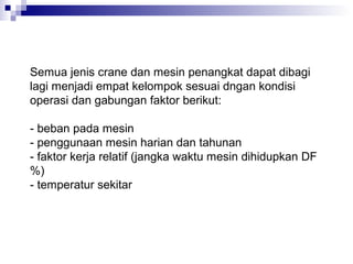 Semua jenis crane dan mesin penangkat dapat dibagi
lagi menjadi empat kelompok sesuai dngan kondisi
operasi dan gabungan faktor berikut:
- beban pada mesin
- penggunaan mesin harian dan tahunan
- faktor kerja relatif (jangka waktu mesin dihidupkan DF
%)
- temperatur sekitar

 