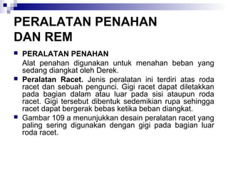 PERALATAN PENAHAN
DAN REM






PERALATAN PENAHAN
Alat penahan digunakan untuk menahan beban yang
sedang diangkat oleh Derek.
Peralatan Racet. Jenis peralatan ini terdiri atas roda
racet dan sebuah pengunci. Gigi racet dapat diletakkan
pada bagian dalam atau luar pada sisi ataupun roda
racet. Gigi tersebut dibentuk sedemikian rupa sehingga
racet dapat bergerak bebas ketika beban diangkat.
Gambar 109 a menunjukkan desain peralatan racet yang
paling sering digunakan dengan gigi pada bagian luar
roda racet.

 