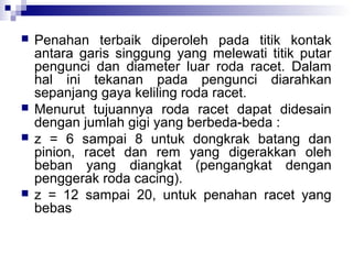 






Penahan terbaik diperoleh pada titik kontak
antara garis singgung yang melewati titik putar
pengunci dan diameter luar roda racet. Dalam
hal ini tekanan pada pengunci diarahkan
sepanjang gaya keliling roda racet.
Menurut tujuannya roda racet dapat didesain
dengan jumlah gigi yang berbeda-beda :
z = 6 sampai 8 untuk dongkrak batang dan
pinion, racet dan rem yang digerakkan oleh
beban yang diangkat (pengangkat dengan
penggerak roda cacing).
z = 12 sampai 20, untuk penahan racet yang
bebas

 