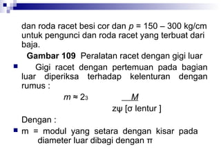 



dan roda racet besi cor dan p = 150 – 300 kg/cm
untuk pengunci dan roda racet yang terbuat dari
baja.
Gambar 109 Peralatan racet dengan gigi luar
Gigi racet dengan pertemuan pada bagian
luar diperiksa terhadap kelenturan dengan
rumus :
m ≈ 23
M
zψ [σ lentur ]
Dengan :
m = modul yang setara dengan kisar pada
diameter luar dibagi dengan π

 