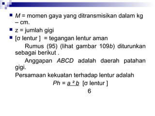 



M = momen gaya yang ditransmisikan dalam kg
– cm.
z = jumlah gigi
[σ lentur ] = tegangan lentur aman
Rumus (95) (lihat gambar 109b) diturunkan
sebagai berikut .
Anggapan ABCD adalah daerah patahan
gigi.
Persamaan kekuatan terhadap lentur adalah
Ph = a ² b [σ lentur ]
6

 