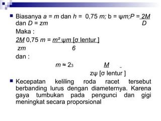 



Biasanya a = m dan h = 0,75 m; b = ψm;P = 2M
dan D = zm
D
Maka :
2M 0,75 m = m² ψm [σ lentur ]
zm
6
dan :
m ≈ 23
M
zψ [σ lentur ]
Kecepatan keliling roda racet tersebut
berbanding lurus dengan diameternya. Karena
gaya tumbukan pada pengunci dan gigi
meningkat secara proporsional

 