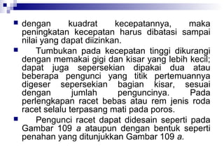 





dengan
kuadrat
kecepatannya,
maka
peningkatan kecepatan harus dibatasi sampai
nilai yang dapat diizinkan.
Tumbukan pada kecepatan tinggi dikurangi
dengan memakai gigi dan kisar yang lebih kecil;
dapat juga sepersekian dipakai dua atau
beberapa pengunci yang titik pertemuannya
digeser sepersekian bagian kisar, sesuai
dengan
jumlah
penguncinya.
Pada
perlengkapan racet bebas atau rem jenis roda
racet selalu terpasang mati pada poros.
Pengunci racet dapat didesain seperti pada
Gambar 109 a ataupun dengan bentuk seperti
penahan yang ditunjukkan Gambar 109 a.

 