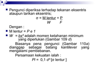 




Pengunci diperiksa terhadap tekanan eksentris
ataupun tarikan eksentris;
σ = M lentur + P
W
F
Dengan :
M lentur = P e 1
W = bx² adalah momen ketahanan minimum
yang diperlukan (Gambar 109 d)
Biasanya pena pengunci (Gambar 110a)
dianggap sebagai batang kantilever yang
mengalami pembebanan.
Persamaan kekuatan ialah :
Pl = 0,1 d³ [σ lentur ]

 