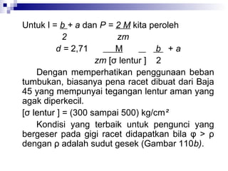 Untuk l = b + a dan P = 2 M kita peroleh
2
zm
d = 2,71
M
b +a
zm [σ lentur ] 2
Dengan memperhatikan penggunaan beban
tumbukan, biasanya pena racet dibuat dari Baja
45 yang mempunyai tegangan lentur aman yang
agak diperkecil.
[σ lentur ] = (300 sampai 500) kg/cm²
Kondisi yang terbaik untuk pengunci yang
bergeser pada gigi racet didapatkan bila φ > ρ
dengan ρ adalah sudut gesek (Gambar 110b).

 