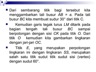 





Dari sembarang titik bagi tersebut kita
menggambarkan tali busur AB = a. Pada tali
busur BC kita membuat sudur 30° dari titik C.
Kemudian garis tegak lurus LM ditarik pada
bagian tengah tali busur BC sampai
berpotongan dengan sisi CK pada titik O. Dari
titik O kemudian kita gambarkan lingkaran
dengan jari-jari OC.
Titik E, yang merupakan perpotongan
lingkaran ini dengan lingkaran SS, merupakan
salah satu titik sudut titik sudut sisi (vertex)
dengan sudut 60°.

 
