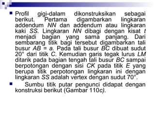 



Profil gigi-dalam dikonstruksikan sebagai
berikut.
Pertama
digambarkan
lingkaran
addendum NN dan addendum atau lingkaran
kaki SS. Lingkaran NN dibagi dengan kisat t
menjadi bagian yang sama panjang. Dari
sembarang titik bagi tersebut digambarkan tali
busur AB = a. Pada tali busur BC dibuat sudut
20° dari titik C. Kemudian garis tegak lurus LM
ditarik pada bagian tengah tali busur BC sampai
berpotongan dengan sisi CK pada titik E yang
berupa titik perpotongan lingkaran ini dengan
lingkaran SS adalah vertex dengan sudut 70°.
Sumbu titik putar pengunci didapat dengan
konstruksi berikut (Gambar 110c).

 