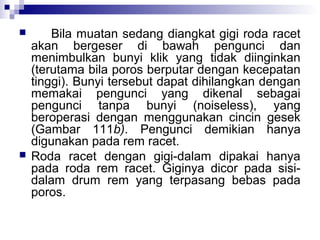 



Bila muatan sedang diangkat gigi roda racet
akan bergeser di bawah pengunci dan
menimbulkan bunyi klik yang tidak diinginkan
(terutama bila poros berputar dengan kecepatan
tinggi). Bunyi tersebut dapat dihilangkan dengan
memakai pengunci yang dikenal sebagai
pengunci tanpa bunyi (noiseless), yang
beroperasi dengan menggunakan cincin gesek
(Gambar 111b). Pengunci demikian hanya
digunakan pada rem racet.
Roda racet dengan gigi-dalam dipakai hanya
pada roda rem racet. Giginya dicor pada sisidalam drum rem yang terpasang bebas pada
poros.

 