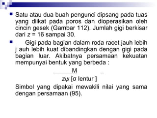 



Satu atau dua buah pengunci dipsang pada tuas
yang diikat pada poros dan dioperasikan oleh
cincin gesek (Gambar 112). Jumlah gigi berkisar
dari z = 16 sampai 30.
Gigi pada bagian dalam roda racet jauh lebih
j auh lebih kuat dibandingkan dengan gigi pada
bagian luar. Akibatnya persamaan kekuatan
mempunyai bentuk yang berbeda :
M
zψ [σ lentur ]
Simbol yang dipakai mewakili nilai yang sama
dengan persamaan (95).

 