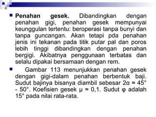 



Penahan
gesek.
Dibandingkan
dengan
penahan gigi, penahan gesek mempunyai
keunggulan tertentu: beroperasi tanpa bunyi dan
tanpa guncangan. Akan tetapi pda penahan
jenis ini tekanan pada titik putar pal dan poros
lebih tinggi dibandingkan dengan penahan
bergigi. Akibatnya penggunaan terbatas dan
selalu dipakai bersamaan dengan rem.
Gambar 113 menunjukkan penahan gesek
dengan gigi-dalam penahan berbentuk baji.
Sudut bajinya bisanya diambil sebesar 2α ≈ 45°
- 50°. Koefisien gesek μ ≈ 0,1. Sudut φ adalah
15° pada nilai rata-rata.

 