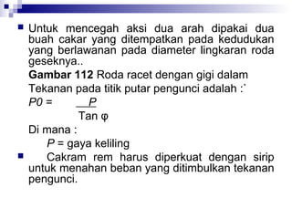 



Untuk mencegah aksi dua arah dipakai dua
buah cakar yang ditempatkan pada kedudukan
yang berlawanan pada diameter lingkaran roda
geseknya..
Gambar 112 Roda racet dengan gigi dalam
Tekanan pada titik putar pengunci adalah :`
P0 =
P
Tan φ
Di mana :
P = gaya keliling
Cakram rem harus diperkuat dengan sirip
untuk menahan beban yang ditimbulkan tekanan
pengunci.

 