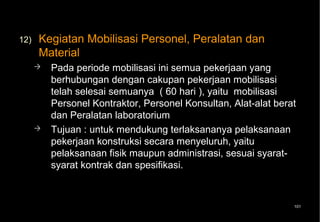 12)   Kegiatan Mobilisasi Personel, Peralatan dan
      Material
         Pada periode mobilisasi ini semua pekerjaan yang
          berhubungan dengan cakupan pekerjaan mobilisasi
          telah selesai semuanya ( 60 hari ), yaitu mobilisasi
          Personel Kontraktor, Personel Konsultan, Alat-alat berat
          dan Peralatan laboratorium
         Tujuan : untuk mendukung terlaksananya pelaksanaan
          pekerjaan konstruksi secara menyeluruh, yaitu
          pelaksanaan fisik maupun administrasi, sesuai syarat-
          syarat kontrak dan spesifikasi.



                                                                 101
 