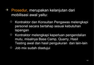    Prosedur, merupakan kelanjutan dari
    mobilisasi awal yaitu:
       Kontraktor dan Konsultan Pengawas melengkapi
        personel secara bertahap sesuai kebutuhan
        lapangan
       Kontraktor melengkapi keperluan pengendalian
        mutu, misalnya Base Camp, Quarry, Hasil
        Testing awal dan hasil pengukuran dan lain-lain
       Job mix sudah disetujui


                                                     102
 