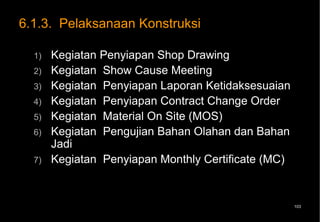 6.1.3. Pelaksanaan Konstruksi

  1)   Kegiatan Penyiapan Shop Drawing
  2)   Kegiatan Show Cause Meeting
  3)   Kegiatan Penyiapan Laporan Ketidaksesuaian
  4)   Kegiatan Penyiapan Contract Change Order
  5)   Kegiatan Material On Site (MOS)
  6)   Kegiatan Pengujian Bahan Olahan dan Bahan
       Jadi
  7)   Kegiatan Penyiapan Monthly Certificate (MC)


                                                     103
 