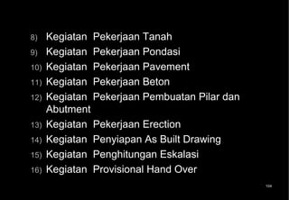 8)    Kegiatan Pekerjaan Tanah
9)    Kegiatan Pekerjaan Pondasi
10)   Kegiatan Pekerjaan Pavement
11)   Kegiatan Pekerjaan Beton
12)   Kegiatan Pekerjaan Pembuatan Pilar dan
      Abutment
13)   Kegiatan Pekerjaan Erection
14)   Kegiatan Penyiapan As Built Drawing
15)   Kegiatan Penghitungan Eskalasi
16)   Kegiatan Provisional Hand Over
                                               104
 