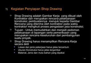 1)   Kegiatan Penyiapan Shop Drawing
        Shop Drawing adalah Gambar Kerja yang dibuat oleh
         Kontraktor dan merupakan rencana pelaksanaan
         konstruksi; pembuatannya merujuk kepada Gambar
         Rencana yang diterima oleh kontraktor pada waktu
         kontraktor mengikuti proses pengadaan jasa konstruksi.
        Tujuan : Untuk memudahkan dan menjadi pedoman
         pelaksanaan di lapangan serta pemeriksaan yang
         merupakan rencana keseluruhan dari pembangunan
         suatu proyek.
        Shop Drawing harus menampilkan Rencana Kerja
         secara detil
            Lokasi dan jenis pekerjaan harus jelas tercantum
            Ukuran Konstruksi harus jelas tergambar
            Material, Jenis dan mutu bahan yang dipakai

                                                                105
 