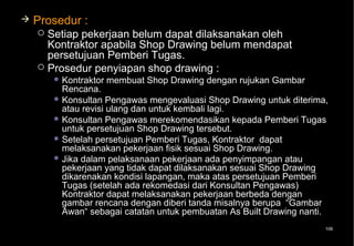    Prosedur :
     Setiap pekerjaan belum dapat dilaksanakan oleh
      Kontraktor apabila Shop Drawing belum mendapat
      persetujuan Pemberi Tugas.
     Prosedur penyiapan shop drawing :
         Kontraktor   membuat Shop Drawing dengan rujukan Gambar
          Rencana.
         Konsultan Pengawas mengevaluasi Shop Drawing untuk diterima,
          atau revisi ulang dan untuk kembali lagi.
         Konsultan Pengawas merekomendasikan kepada Pemberi Tugas
          untuk persetujuan Shop Drawing tersebut.
         Setelah persetujuan Pemberi Tugas, Kontraktor dapat
          melaksanakan pekerjaan fisik sesuai Shop Drawing.
         Jika dalam pelaksanaan pekerjaan ada penyimpangan atau
          pekerjaan yang tidak dapat dilaksanakan sesuai Shop Drawing
          dikarenakan kondisi lapangan, maka atas persetujuan Pemberi
          Tugas (setelah ada rekomedasi dari Konsultan Pengawas)
          Kontraktor dapat melaksanakan pekerjaan berbeda dengan
          gambar rencana dengan diberi tanda misalnya berupa “Gambar
          Awan“ sebagai catatan untuk pembuatan As Built Drawing nanti.
                                                                      106
 