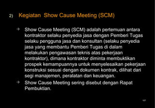 2)   Kegiatan Show Cause Meeting (SCM)

        Show Cause Meeting (SCM) adalah pertemuan antara
         kontraktor selaku penyedia jasa dengan Pemberi Tugas
         selaku pengguna jasa dan konsultan (selaku penyedia
         jasa yang membantu Pemberi Tugas di dalam
         melakukan pengawasan teknis atas pekerjaan
         kontraktor), dimana kontraktor diminta membuktikan
         prospek kemampuannya untuk menyelesaikan pekerjaan
         konstruksi sesuai dengan dokumen kontrak, dilihat dari
         segi manajemen, peralatan dan keuangan.
        Show Cause Meeting sering disebut dengan Rapat
         Pembuktian.

                                                             107
 
