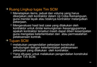  Ruang    Lingkup tugas Tim SCM
   Menetapkan items, jadual dan volume yang harus
    dikerjakan oleh kontraktor dalam Uji Coba Kemampuan,
    guna menilai layak atau tidaknya kontraktor melanjutkan
    pekerjaan.
   Mengevaluasi hasil test case yang dilakukan oleh
    kontraktor untuk dinilai kemungkinan /kesanggupannya
    apakah kontraktor tersebut masih dapat diberi kesempatan
    guna mengatasi keterlambatan dan atau permasalahan
    pelaksanaan kontrak.
 Tujuan   SCM
   melakukan pengendalian pekerjaan konstruksi
    sehubungan dengan keterlambatan pelaksanaan
    pekerjaan yang dilakukan oleh kontraktor.
   Yang ditugasi untuk melakukan pengendalian konstruksi
    adalah Tim SCM.
                                                            108
 