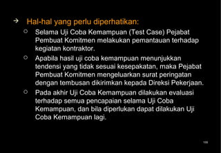    Hal-hal yang perlu diperhatikan:
       Selama Uji Coba Kemampuan (Test Case) Pejabat
        Pembuat Komitmen melakukan pemantauan terhadap
        kegiatan kontraktor.
       Apabila hasil uji coba kemampuan menunjukkan
        tendensi yang tidak sesuai kesepakatan, maka Pejabat
        Pembuat Komitmen mengeluarkan surat peringatan
        dengan tembusan dikirimkan kepada Direksi Pekerjaan.
       Pada akhir Uji Coba Kemampuan dilakukan evaluasi
        terhadap semua pencapaian selama Uji Coba
        Kemampuan, dan bila diperlukan dapat dilakukan Uji
        Coba Kemampuan lagi.


                                                           109
 