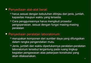  Penyediaan    alat-alat berat:
   harus sesuai dengan kebutuhan ditinjau dari jenis, jumlah,
    kapasitas maupun waktu yang tersedia.
   Cara penggunaannya harus mengikuti prosedur
    pengoperasian, sesuai dengan fungsi masing-masing
    peralatan

 Penyediaan    peralatan laboratorium:
   merupakan   komponen dari sumber daya yang difungsikan
    dalam rangka pengendalian mutu.
   Jenis, jumlah dan waktu diperlukannya peralatan-peralatan
    laboratorium tersebut tergantung pada ruang lingkup
    kegiatan pengawasan atas pekerjaan konstruksi yang
    akan dilaksanakan.
                                                             11
                                                             11
 
