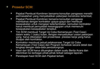    Prosedur SCM:
       Pejabat Pembuat Komitmen bersama konsultan pengawas meneliti
        permasalahan yang menyebabkan pekerjaan konstruksi terlambat;
       Pejabat Pembuat Komitmen bersama konsultan pengawas
        membahas dengan kontraktor upaya-upaya dan membuat
        kesepakatan untuk mengejar keterlambatan, kemudian kontraktor
        harus membuat pernyataan kesanggupan untuk memenuhi
        kesepakatan-kesepakatan tersebut.
       Tim SCM membuat Target Uji Coba Kemampuan (Test Case)
        dalam waktu 1 (satu) bulan, dengan menyebutkan uraian pekerjaan
        yang harus dikerjakan dan prosentase prestasi kerja yang harus
        dicapai oleh kontraktor.
       Kontraktor membuat jadual pelaksanaan Target Uji Coba
        Kemampuan (Test Case) dan Program Schedule secara detail dan
        lengkap dengan data-data pendukungnya.
       Hasil dari SCM harus dituangkan dalam suatu Berita Acara dan
        dikirimkan ke berbagai pihak-pihak terkait sebagai laporan.
       Penetapan hasil SCM oleh Pejabat terkait.


                                                                      111
 