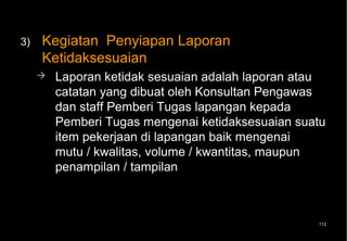 3)   Kegiatan Penyiapan Laporan
     Ketidaksesuaian
        Laporan ketidak sesuaian adalah laporan atau
         catatan yang dibuat oleh Konsultan Pengawas
         dan staff Pemberi Tugas lapangan kepada
         Pemberi Tugas mengenai ketidaksesuaian suatu
         item pekerjaan di lapangan baik mengenai
         mutu / kwalitas, volume / kwantitas, maupun
         penampilan / tampilan



                                                   112
 