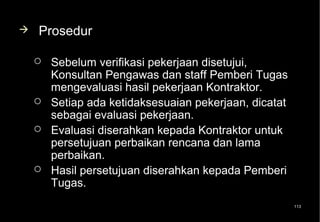    Prosedur

       Sebelum verifikasi pekerjaan disetujui,
        Konsultan Pengawas dan staff Pemberi Tugas
        mengevaluasi hasil pekerjaan Kontraktor.
       Setiap ada ketidaksesuaian pekerjaan, dicatat
        sebagai evaluasi pekerjaan.
       Evaluasi diserahkan kepada Kontraktor untuk
        persetujuan perbaikan rencana dan lama
        perbaikan.
       Hasil persetujuan diserahkan kepada Pemberi
        Tugas.
                                                        113
 
