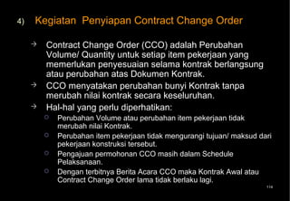 4)   Kegiatan Penyiapan Contract Change Order

        Contract Change Order (CCO) adalah Perubahan
         Volume/ Quantity untuk setiap item pekerjaan yang
         memerlukan penyesuaian selama kontrak berlangsung
         atau perubahan atas Dokumen Kontrak.
        CCO menyatakan perubahan bunyi Kontrak tanpa
         merubah nilai kontrak secara keseluruhan.
        Hal-hal yang perlu diperhatikan:
            Perubahan Volume atau perubahan item pekerjaan tidak
             merubah nilai Kontrak.
            Perubahan item pekerjaan tidak mengurangi tujuan/ maksud dari
             pekerjaan konstruksi tersebut.
            Pengajuan permohonan CCO masih dalam Schedule
             Pelaksanaan.
            Dengan terbitnya Berita Acara CCO maka Kontrak Awal atau
             Contract Change Order lama tidak berlaku lagi.
                                                                        114
 