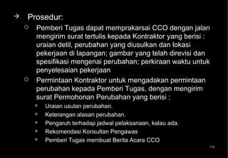    Prosedur:
       Pemberi Tugas dapat memprakarsai CCO dengan jalan
        mengirim surat tertulis kepada Kontraktor yang berisi :
        uraian detil, perubahan yang diusulkan dan lokasi
        pekerjaan di lapangan; gambar yang telah direvisi dan
        spesifikasi mengenai perubahan; perkiraan waktu untuk
        penyelesaian pekerjaan
       Permintaan Kontraktor untuk mengadakan permintaan
        perubahan kepada Pemberi Tugas, dengan mengirim
        surat Permohonan Perubahan yang berisi :
           Uraian usulan perubahan.
           Keterangan alasan perubahan.
           Pengaruh terhadap jadwal pelaksanaan, kalau ada.
           Rekomendasi Konsultan Pengawas
           Pemberi Tugas membuat Berita Acara CCO
                                                               115
 