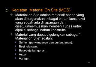 5)   Kegiatan Material On Site (MOS)
        Material on Site adalah material/ bahan yang
         akan dipergunakan sebagai bahan konstruksi
         yang sudah ada di lapangan dan
         disetujui/memuaskan Pemberi Tugas untuk
         dipakai sebagai bahan konstruksi.
        Material yang dapat digolongkan sebagai “
         Material on Site” adalah:
            Semen (penyimpanan dan penanganan).
            Besi tulangan.
            Baja-baja bangunan.
            Aspal
            Agregat.
                                                        116
 