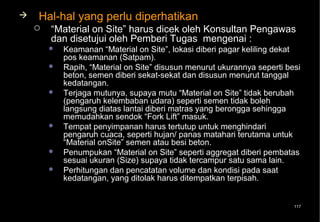    Hal-hal yang perlu diperhatikan
       “Material on Site” harus dicek oleh Konsultan Pengawas
        dan disetujui oleh Pemberi Tugas mengenai :
           Keamanan “Material on Site”, lokasi diberi pagar keliling dekat
            pos keamanan (Satpam).
           Rapih, “Material on Site” disusun menurut ukurannya seperti besi
            beton, semen diberi sekat-sekat dan disusun menurut tanggal
            kedatangan.
           Terjaga mutunya, supaya mutu “Material on Site” tidak berubah
            (pengaruh kelembaban udara) seperti semen tidak boleh
            langsung diatas lantai diberi matras yang berongga sehingga
            memudahkan sendok “Fork Lift” masuk.
           Tempat penyimpanan harus tertutup untuk menghindari
            pengaruh cuaca, seperti hujan/ panas matahari terutama untuk
            “Material onSite” semen atau besi beton.
           Penumpukan “Material on Site” seperti aggregat diberi pembatas
            sesuai ukuran (Size) supaya tidak tercampur satu sama lain.
           Perhitungan dan pencatatan volume dan kondisi pada saat
            kedatangan, yang ditolak harus ditempatkan terpisah.


                                                                          117
 