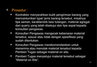    Prosedur :
       Kontraktor menyerahkan bukti pengiriman barang yang
        mencantumkan type/ jenis barang tersebut, misalnya
        tipe semen, karakteristik besi tulangan, material agregat
        dari quarry yang telah disetujui dan tipe aspal kepada
        konsultan pengawas.
       Konsultan Pengawas mengecek kebenaran material
        tersebut, sesuai atau tidak dengan spesifikasi yang
        sudah ditentukan.
       Konsultan Pengawas merekomendasikan untuk
        menerima atau menolak material tersebut kepada
        Pemberi Tugas sebagai material on site.
       Pemberi Tugas menyetujui material tersebut sebagai
        “Material on Site”.
                                                                118
 