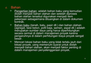 d.   Bahan
        Pengertian bahan: adalah bahan baku yang kemudian
         diolah menjadi bahan olahan dan setelah diproses
         bahan olahan tersebut digunakan menjadi item
         pekerjaan sebagaimana dituangkan di dalam dokumen
         kontrak.
        Bahan baku (tanah, batu, pasir dll.) dan bahan olahan
         (agregat, besi beton, pofil baja, semen, aspal dll.) adalah
         merupakan sumber daya yang harus diperhitungkan
         secara cermat di dalam manajemen proyek karena
         pengaruhnya di dalam perhitungan biaya proyek sangat
         besar.
        Mencari lokasi bahan baku yang tidak terlalu jauh dari
         lokasi proyek, yang memenuhi syarat untuk diolah
         menjadi bahan olahan, akan menjadi faktor penting di
         dalam manajemen penyelenggaraan proyek.

                                                                   12
                                                                   12
 