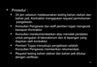    Prosedur :
       24 jam sebelum melaksanakan testing bahan olahan dan
        bahan jadi, Kontraktor mengajukan request permohonan
         pengetesan.
       Konsultan Pengawas dan staff pemberi tugas mengecek
        kesiapan Kontraktor
       Konsultan merekomendasikan atau menolak peralatan
        untuk pengujian di laboratorium dan di lapangan yang
        diajukan oleh kontraktor.
       Pemberi Tugas menyetujui pengetesan setelah
        Konsultan Pengawas memberikan rekomendasi.
       Request testing bahan olahan dan bahan jadi ditutup
        dengan verifikasi.
                                                          120
 