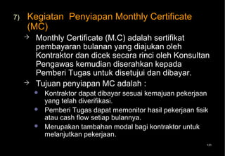7)   Kegiatan Penyiapan Monthly Certificate
     (MC)
        Monthly Certificate (M.C) adalah sertifikat
         pembayaran bulanan yang diajukan oleh
         Kontraktor dan dicek secara rinci oleh Konsultan
         Pengawas kemudian diserahkan kepada
         Pemberi Tugas untuk disetujui dan dibayar.
        Tujuan penyiapan MC adalah :
            Kontraktor dapat dibayar sesuai kemajuan pekerjaan
             yang telah diverifikasi.
            Pemberi Tugas dapat memonitor hasil pekerjaan fisik
             atau cash flow setiap bulannya.
            Merupakan tambahan modal bagi kontraktor untuk
             melanjutkan pekerjaan.
                                                               121
 