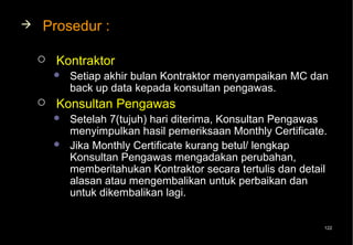    Prosedur :

       Kontraktor
           Setiap akhir bulan Kontraktor menyampaikan MC dan
            back up data kepada konsultan pengawas.
       Konsultan Pengawas
           Setelah 7(tujuh) hari diterima, Konsultan Pengawas
            menyimpulkan hasil pemeriksaan Monthly Certificate.
           Jika Monthly Certificate kurang betul/ lengkap
            Konsultan Pengawas mengadakan perubahan,
            memberitahukan Kontraktor secara tertulis dan detail
            alasan atau mengembalikan untuk perbaikan dan
            untuk dikembalikan lagi.


                                                               122
 
