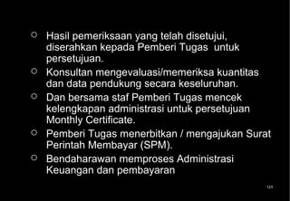    Hasil pemeriksaan yang telah disetujui,
    diserahkan kepada Pemberi Tugas untuk
    persetujuan.
   Konsultan mengevaluasi/memeriksa kuantitas
    dan data pendukung secara keseluruhan.
   Dan bersama staf Pemberi Tugas mencek
    kelengkapan administrasi untuk persetujuan
    Monthly Certificate.
   Pemberi Tugas menerbitkan / mengajukan Surat
    Perintah Membayar (SPM).
   Bendaharawan memproses Administrasi
    Keuangan dan pembayaran
                                               123
 