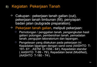 8)   Kegiatan Pekerjaan Tanah

        Cakupan : pekerjaan tanah galian (cut),
         pekerjaan tanah timbunan (fill), penyiapan
         badan jalan (subgrade preparation).
        Pekerjaan tanah galian, meliputi pekerjaan:
            Pemotongan / penggalian tanah, pengangkutan hasil
             galian/ potongan, pembersihan tanah, pemadatan
             tanah, pengujian laboratorium dan lapangan.
            Pengetesan yang dilakukan pada pekerjaan ini:
             Kepadatan lapangan dengan sand cone (AASHTO T-
             191- 61o , ASTM D-1556 - 64o), Kepadatan standar
             ( AASHTO T-99 - 79o), Kepadatan berat (Modified),
             (AASHTO T-180 - 74o).

                                                            124
 