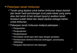  Pekerjaan    tanah timbunan
   Tanah yang dipakai untuk bahan timbunan dapat diambil
    dari tanah hasil pemotongan (cut) pada lokasi yang sama
    atau dari tanah di lain tempat (quarry) asalkan tanah
    tersebut sudah ditest dan dapat dipakai sebagai bahan
    untuk timbunan.
   Pekerjaan tanah timbunan meliputi pekerjaan :
       Pengambilan
       Pengangkutan
       Penghamparan
       Pemadatan   tanah lapis demi lapis dengan peralatan.
       Pembentukan dimensi timbunan (ketinggian, penampang
        melintang).
       Pengujian laboratorium dan lapangan.


                                                               125
 