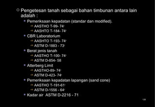    Pengetesan tanah sebagai bahan timbunan antara lain
    adalah :
      Pemeriksaan     kepadatan (standar dan modified).
           AASTHO T-99- 74o
           AASHTO T-184- 74o
      CBR   Laboratorium
           AASHTO T-193- 74o
           ASTM D-1883 - 73o
      Berat   jenis tanah
           AASTHO T-100- 74o
           ASTM D-854- 58
      Atterberg   Limit
           AASTHO-89- 74o
           ASTM D-423- 74o
      Pemeriksaan     kepadatan lapangan (sand cone)
           AASTHO T-191-61o
           ASTM D-1556 - 64o
      Kadar   air ASTM D-2216 - 71
                                                           126
 