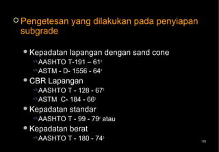  Pengetesan     yang dilakukan pada penyiapan
 subgrade

   Kepadatan   lapangan dengan sand cone
     AASHTO  T-191 – 61o
     ASTM - D- 1556 - 64o
   CBR   Lapangan
     AASHTO T - 128 - 67o
     ASTM C- 184 - 66o
   Kepadatan   standar
     AASHTO    T - 99 - 79o atau
   Kepadatan   berat
     AASHTO    T - 180 - 74o                    128
 
