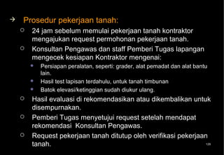    Prosedur pekerjaan tanah:
       24 jam sebelum memulai pekerjaan tanah kontraktor
        mengajukan request permohonan pekerjaan tanah.
       Konsultan Pengawas dan staff Pemberi Tugas lapangan
        mengecek kesiapan Kontraktor mengenai:
           Persiapan peralatan, seperti: grader, alat pemadat dan alat bantu
            lain.
           Hasil test lapisan terdahulu, untuk tanah timbunan
           Batok elevasi/ketinggian sudah diukur ulang.
       Hasil evaluasi di rekomendasikan atau dikembalikan untuk
        disempurnakan.
       Pemberi Tugas menyetujui request setelah mendapat
        rekomendasi Konsultan Pengawas.
       Request pekerjaan tanah ditutup oleh verifikasi pekerjaan
        tanah.                                                   129
 
