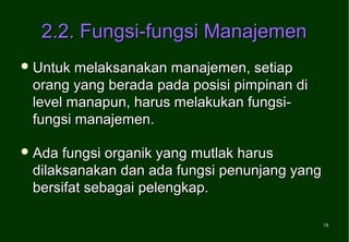 2.2. Fungsi-fungsi Manajemen
 Untuk melaksanakan manajemen, setiap
 orang yang berada pada posisi pimpinan di
 level manapun, harus melakukan fungsi-
 fungsi manajemen.

 Ada fungsi organik yang mutlak harus
 dilaksanakan dan ada fungsi penunjang yang
 bersifat sebagai pelengkap.

                                              13
                                              13
 