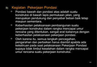 9)   Kegiatan Pekerjaan Pondasi
        Pondasi bawah dan pondasi atas adalah suatu
         konstruksi di bawah lapis permukaan jalan, yang
         merupakan pendukung dan penyebar beban baik tetap
         maupun sementara.
        Keberhasilan pelaksanaan pembangunan suatu
         pekerjaan konstruksi dalam rangka mencapai umur
         rencana yang ditentukan, sangat erat kaitannya dengan
         keberhasilan pelaksanaan pekerjaan pondasi.
        Oleh karena itu, semua langkah pencegahan,
         pengarahan dan perbaikan harus diambil apabila ada
         kekeliruan pada saat pelaksanaan Pekerjaan Pondasi
         supaya tidak timbul kesalahan dalam rangka mencapai
         umur rencana suatu pekerjaan konstruksi.


                                                             130
 