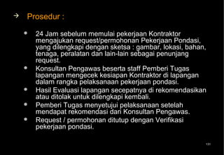    Prosedur :
       24 Jam sebelum memulai pekerjaan Kontraktor
        mengajukan request/permohonan Pekerjaan Pondasi,
        yang dilengkapi dengan sketsa : gambar, lokasi, bahan,
        tenaga, peralatan dan lain-lain sebagai penunjang
        request.
       Konsultan Pengawas beserta staff Pemberi Tugas
        lapangan mengecek kesiapan Kontraktor di lapangan
        dalam rangka pelaksanaan pekerjaan pondasi.
       Hasil Evaluasi lapangan secepatnya di rekomendasikan
        atau ditolak untuk dilengkapi kembali.
       Pemberi Tugas menyetujui pelaksanaan setelah
        mendapat rekomendasi dari Konsultan Pengawas.
       Request / permohonan ditutup dengan Verifikasi
        pekerjaan pondasi.

                                                             131
 