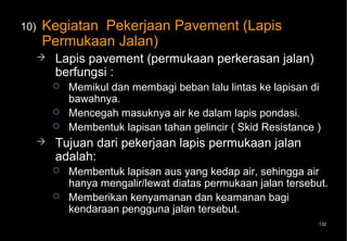 10)   Kegiatan Pekerjaan Pavement (Lapis
      Permukaan Jalan)
         Lapis pavement (permukaan perkerasan jalan)
          berfungsi :
             Memikul dan membagi beban lalu lintas ke lapisan di
              bawahnya.
             Mencegah masuknya air ke dalam lapis pondasi.
             Membentuk lapisan tahan gelincir ( Skid Resistance )
         Tujuan dari pekerjaan lapis permukaan jalan
          adalah:
             Membentuk lapisan aus yang kedap air, sehingga air
              hanya mengalir/lewat diatas permukaan jalan tersebut.
             Memberikan kenyamanan dan keamanan bagi
              kendaraan pengguna jalan tersebut.
                                                                 132
 