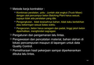    Metode kerja kontraktor :
      Kombinasi  peralatan, yaitu : Jumlah alat angkut (Truck Mixer)
       dengan alat pencampur beton Batching Plant harus sesuai,
       supaya tidak ada peralatan yang idle.
      Pengangkutan, tidak terpisahnya bahan, tidak kaku berlebihan
       atau kekeringan sesuai batas waktu.
      Pengecoran, beton harus seragam dan padat, tinggi jatuh beton
       diperhatikan, menghindari sagragasi.
 Pengaturan dan pengamanan lalu lintas.
 Pengawasan dan pencatatan material, bahan olahan di
  lokasi pencampuran maupun di lapangan untuk data
  Quality Control.
 Pemeliharaan hasil pekerjaan sampai diperkenankan
  dibuka lalu lintas.

                                                                        134
 