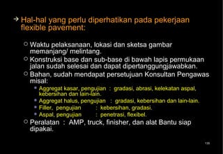  Hal-hal  yang perlu diperhatikan pada pekerjaan
  flexible pavement:
   Waktu pelaksanaan, lokasi dan sketsa gambar
    memanjang/ melintang.
   Konstruksi base dan sub-base di bawah lapis permukaan
    jalan sudah selesai dan dapat dipertanggungjawabkan.
   Bahan, sudah mendapat persetujuan Konsultan Pengawas
    misal:
        Aggregat  kasar, pengujian : gradasi, abrasi, kelekatan aspal,
         kebersihan dan lain-lain.
        Aggregat halus, pengujian : gradasi, kebersihan dan lain-lain.
        Filler, pengujian     : kebersihan, gradasi.
        Aspal, pengujian      : penetrasi, flexibel.
     Peralatan : AMP, truck, finisher, dan alat Bantu siap
      dipakai.
                                                                          135
 